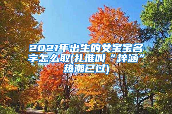 2021年出生的女宝宝名字怎么取(扎堆叫“梓涵”热潮已过)