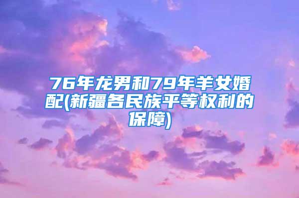 76年龙男和79年羊女婚配(新疆各民族平等权利的保障)