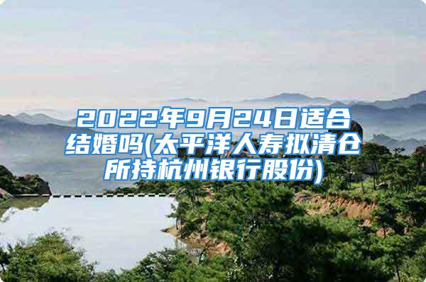 2022年9月24日适合结婚吗(太平洋人寿拟清仓所持杭州银行股份)