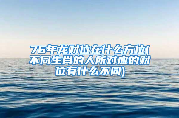 76年龙财位在什么方位(不同生肖的人所对应的财位有什么不同)