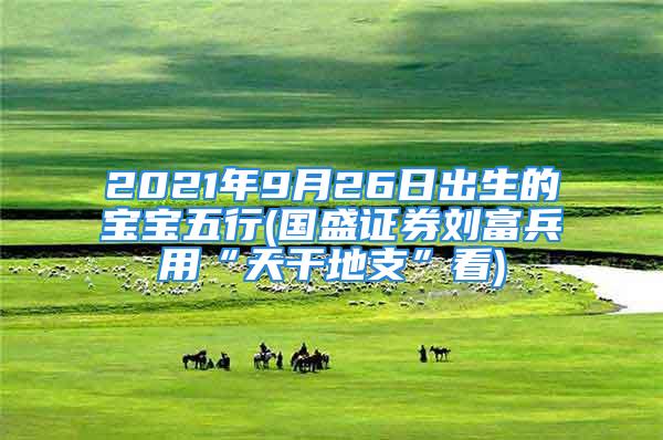 2021年9月26日出生的宝宝五行(国盛证券刘富兵用“天干地支”看)