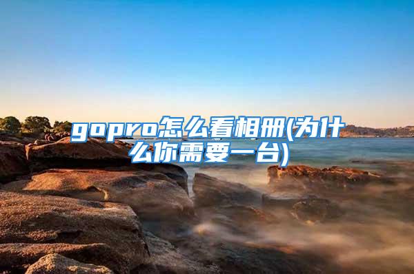 gopro怎么看相册(为什么你需要一台)