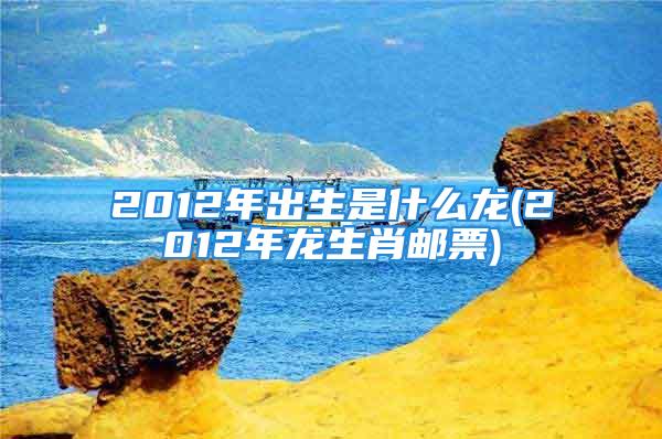 2012年出生是什么龙(2012年龙生肖邮票)