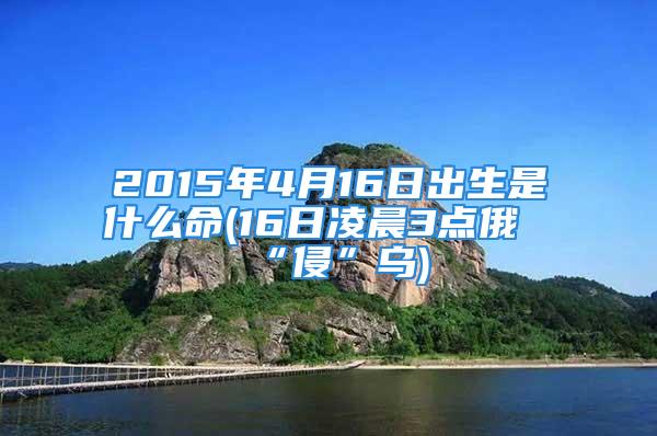 2015年4月16日出生是什么命(16日凌晨3点俄“侵”乌)