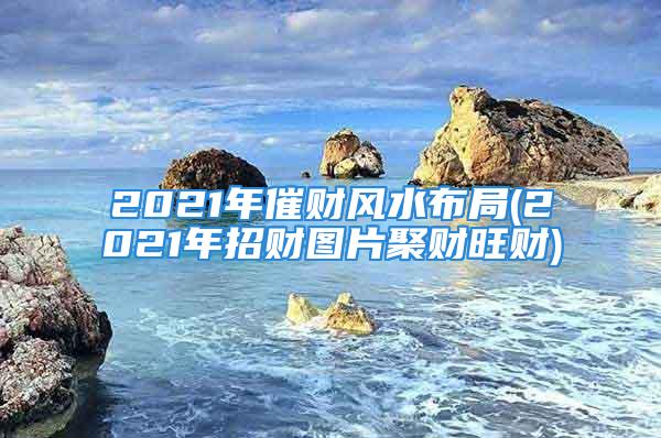 2021年催财风水布局(2021年招财图片聚财旺财)