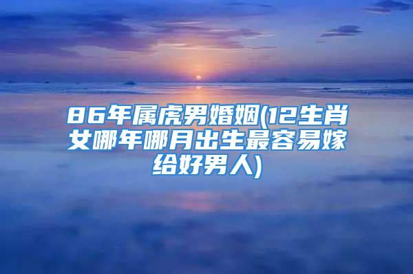 86年属虎男婚姻(12生肖女哪年哪月出生最容易嫁给好男人)