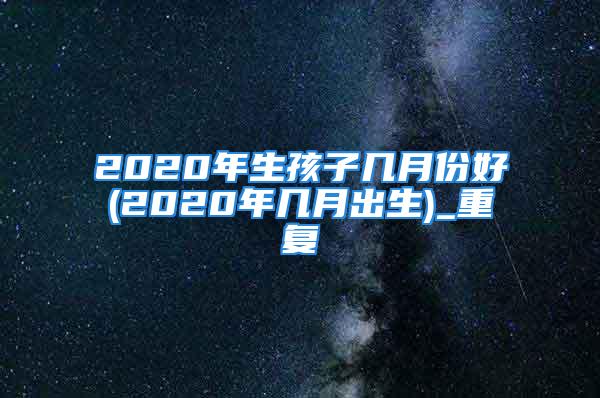 2020年生孩子几月份好(2020年几月出生)_重复