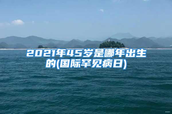 2021年45岁是哪年出生的(国际罕见病日)