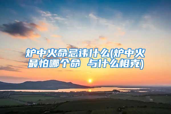 炉中火命忌讳什么(炉中火最怕哪个命 与什么相克)