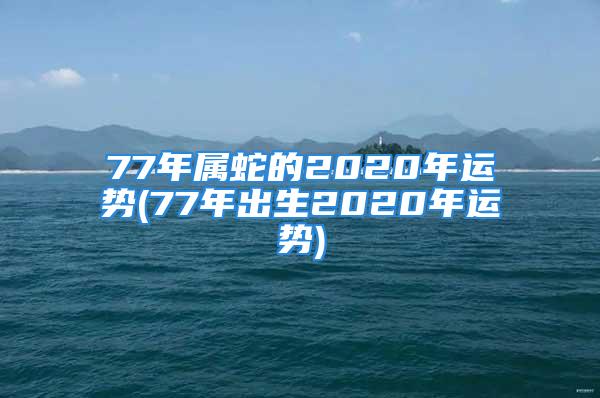 77年属蛇的2020年运势(77年出生2020年运势)