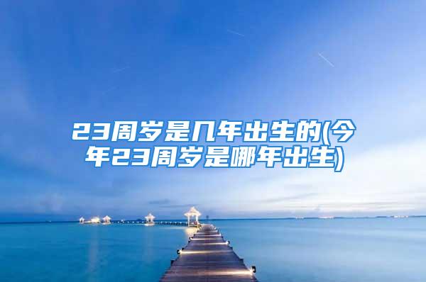 23周岁是几年出生的(今年23周岁是哪年出生)