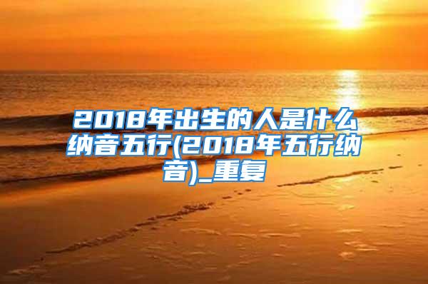 2018年出生的人是什么纳音五行(2018年五行纳音)_重复