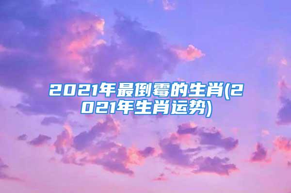 2021年最倒霉的生肖(2021年生肖运势)