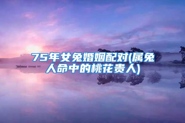 75年女兔婚姻配对(属兔人命中的桃花贵人)