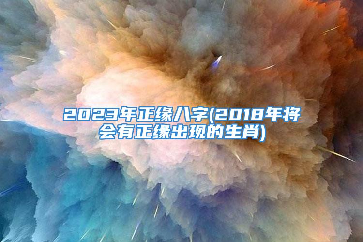 2023年正缘八字(2018年将会有正缘出现的生肖)