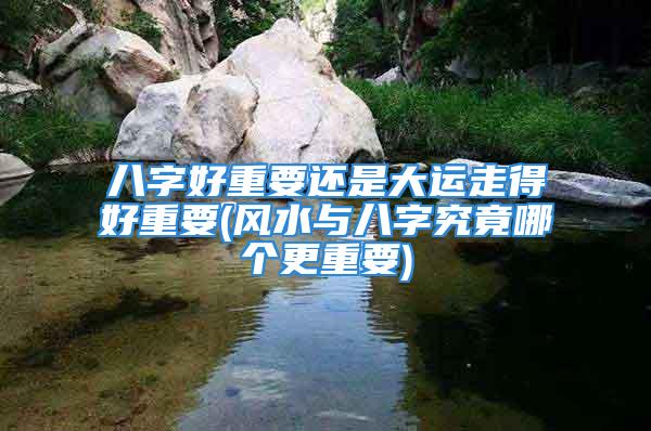 八字好重要还是大运走得好重要(风水与八字究竟哪个更重要)