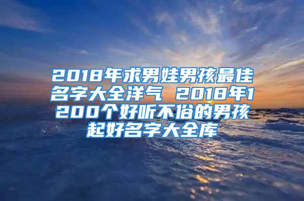 2018年求男娃男孩最佳名字大全洋气 2018年1200个好听不俗的男孩起好名字大全库