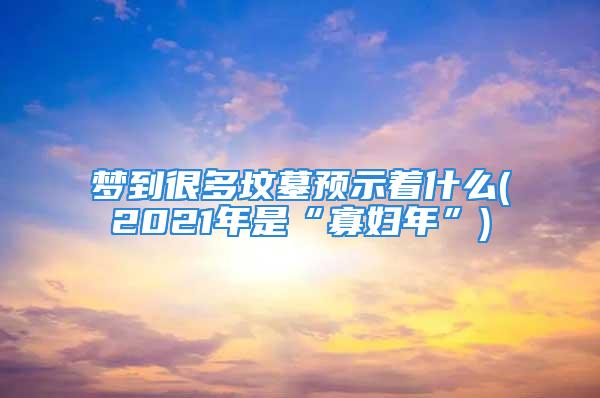 梦到很多坟墓预示着什么(2021年是“寡妇年”)