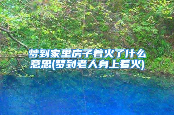 梦到家里房子着火了什么意思(梦到老人身上着火)