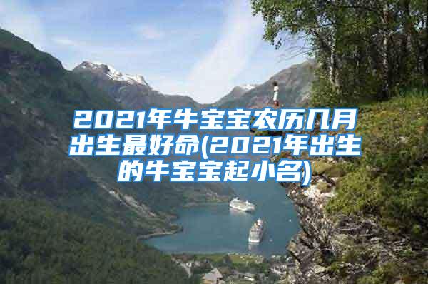 2021年牛宝宝农历几月出生最好命(2021年出生的牛宝宝起小名)