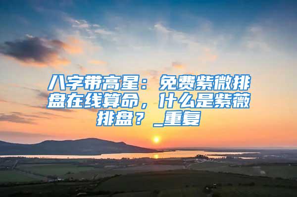 八字带高星：免费紫微排盘在线算命，什么是紫薇排盘？_重复