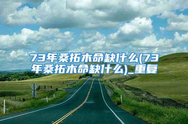 73年桑拓木命缺什么(73年桑拓木命缺什么)_重复