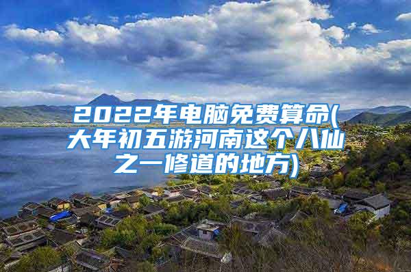 2022年电脑免费算命(大年初五游河南这个八仙之一修道的地方)