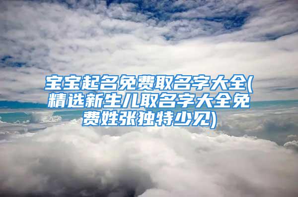 宝宝起名免费取名字大全(精选新生儿取名字大全免费姓张独特少见)