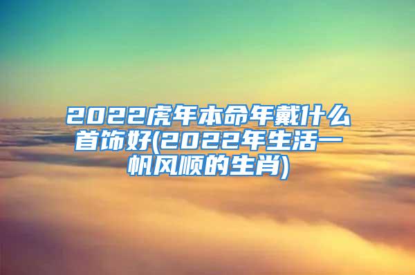 2022虎年本命年戴什么首饰好(2022年生活一帆风顺的生肖)