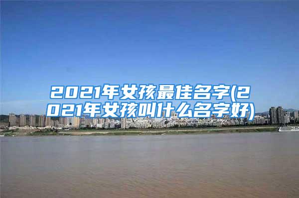 2021年女孩最佳名字(2021年女孩叫什么名字好)