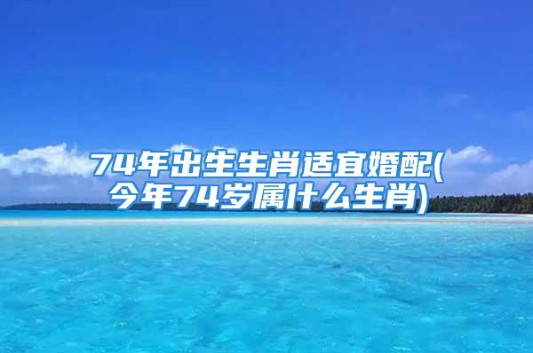 74年出生生肖适宜婚配(今年74岁属什么生肖)