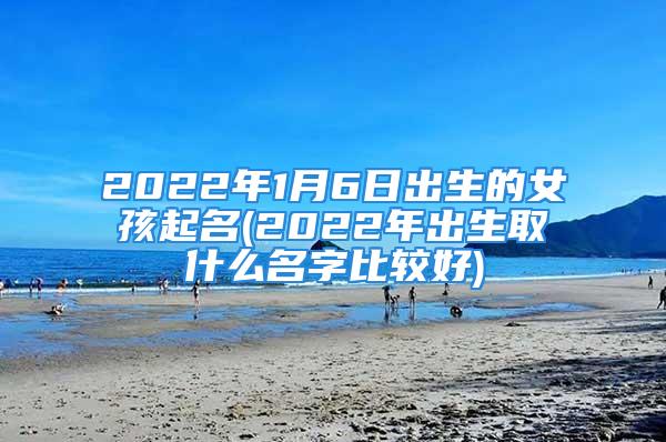 2022年1月6日出生的女孩起名(2022年出生取什么名字比较好)