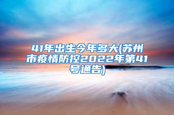 41年出生今年多大(苏州市疫情防控2022年第41号通告)