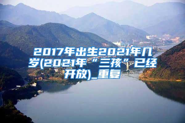 2017年出生2021年几岁(2021年“三孩”已经开放)_重复