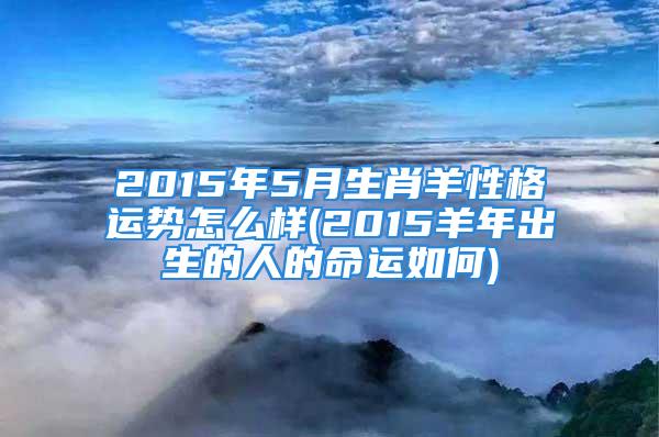 2015年5月生肖羊性格运势怎么样(2015羊年出生的人的命运如何)