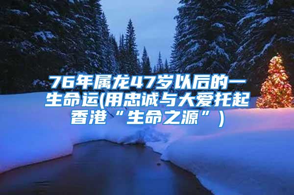 76年属龙47岁以后的一生命运(用忠诚与大爱托起香港“生命之源”)