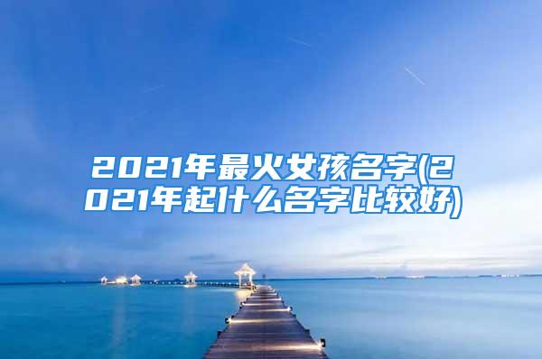 2021年最火女孩名字(2021年起什么名字比较好)