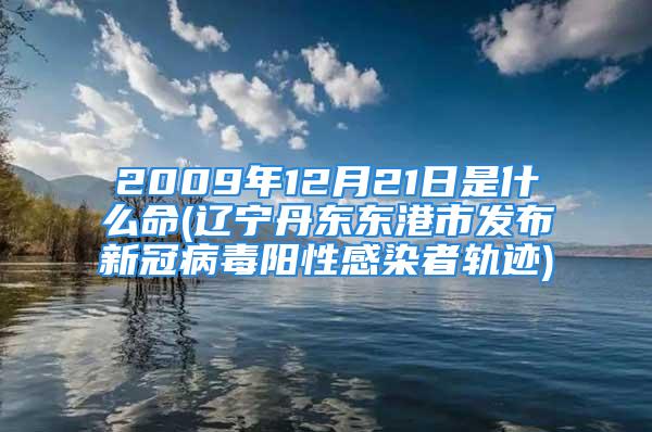 2009年12月21日是什么命(辽宁丹东东港市发布新冠病毒阳性感染者轨迹)