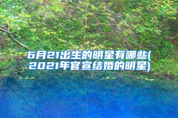 6月21出生的明星有哪些(2021年官宣结婚的明星)