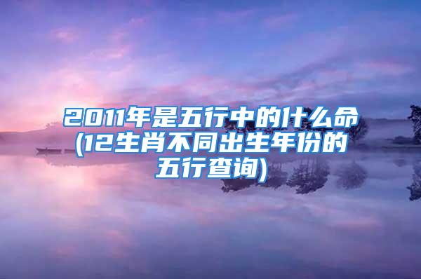 2011年是五行中的什么命(12生肖不同出生年份的五行查询)