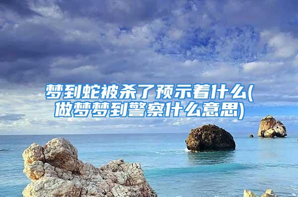 梦到蛇被杀了预示着什么(做梦梦到警察什么意思)