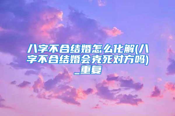 八字不合结婚怎么化解(八字不合结婚会克死对方吗)_重复