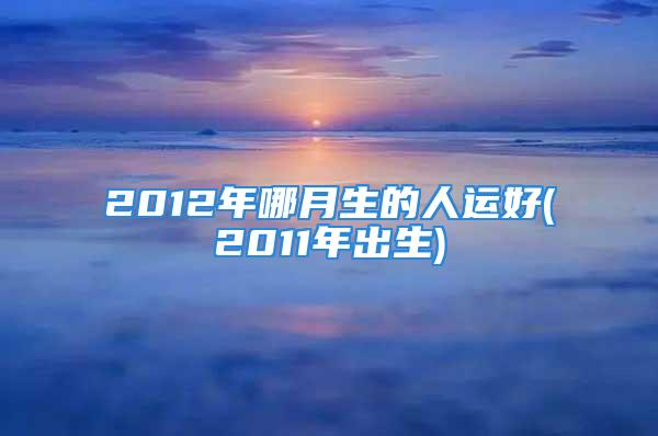 2012年哪月生的人运好(2011年出生)