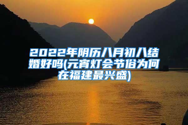 2022年阴历八月初八结婚好吗(元宵灯会节俗为何在福建最兴盛)