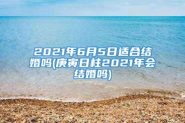 2021年6月5日适合结婚吗(庚寅日柱2021年会结婚吗)