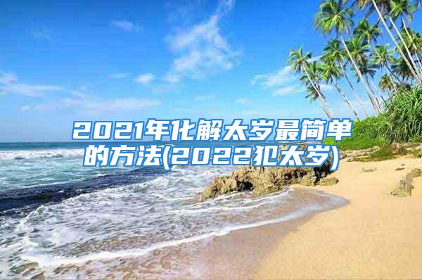 2021年化解太岁最简单的方法(2022犯太岁)