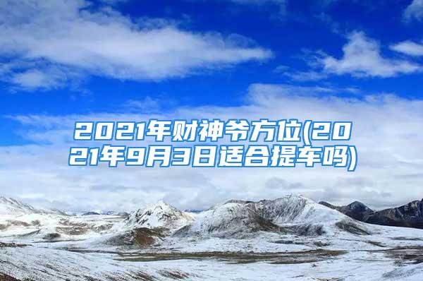 2021年财神爷方位(2021年9月3日适合提车吗)