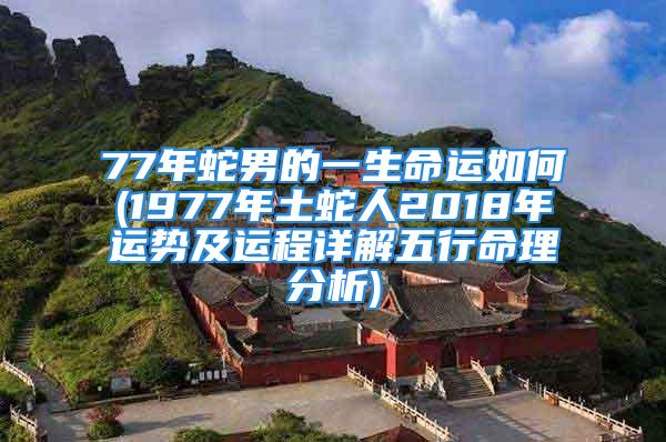 77年蛇男的一生命运如何(1977年土蛇人2018年运势及运程详解五行命理分析)