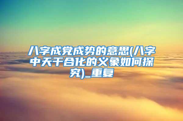 八字成党成势的意思(八字中天干合化的义象如何探究)_重复