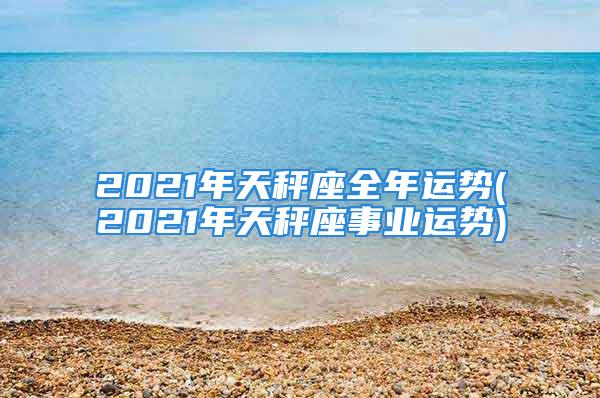 2021年天秤座全年运势(2021年天秤座事业运势)